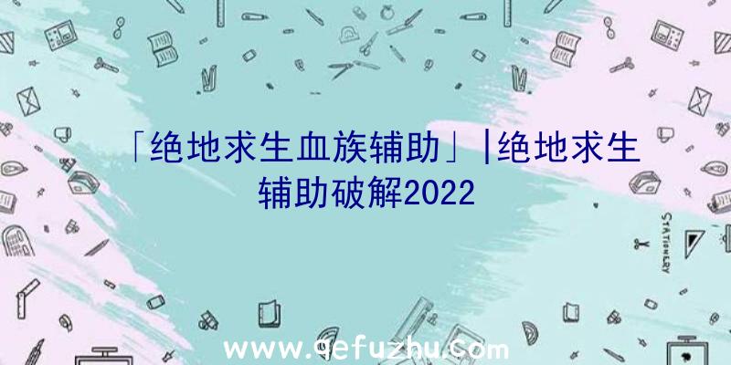 「绝地求生血族辅助」|绝地求生辅助破解2022